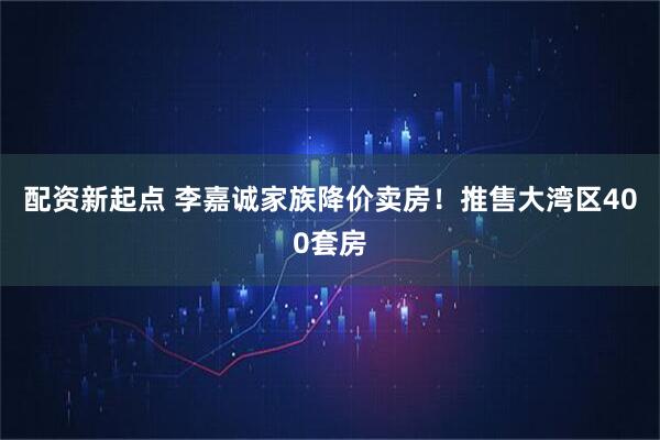 配资新起点 李嘉诚家族降价卖房！推售大湾区400套房